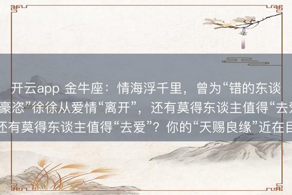 开云app 金牛座：情海浮千里，曾为“错的东谈主”破费“温暖”，当“豪恣”徐徐从爱情“离开”，还有莫得东谈主值得“去爱”？你的“天赐良缘”近在目下