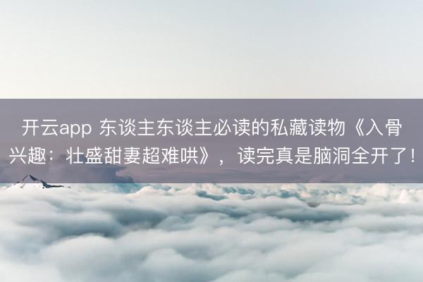 开云app 东谈主东谈主必读的私藏读物《入骨兴趣：壮盛甜妻超难哄》，读完真是脑洞全开了！