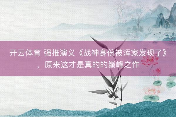 开云体育 强推演义《战神身份被浑家发现了》，原来这才是真的的巅峰之作