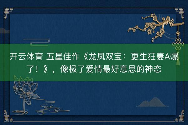 开云体育 五星佳作《龙凤双宝：更生狂妻A爆了！》，像极了爱情最好意思的神态