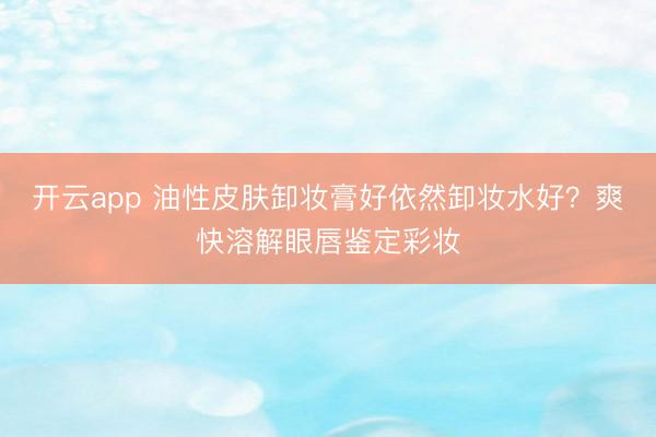 开云app 油性皮肤卸妆膏好依然卸妆水好？爽快溶解眼唇鉴定彩妆