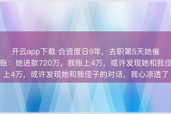 开云app下载 合资度日9年，去职第5天她催着和我登记，我黝黑翻账：她进款720万，我账上4万，或许发现她和我侄子的对话，我心凉透了