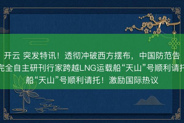开云 突发特讯！透彻冲破西方摆布，中国防范告示全世界：中国完全自主研刊行家跨越LNG运载船“天山”号顺利请托！激励国际热议