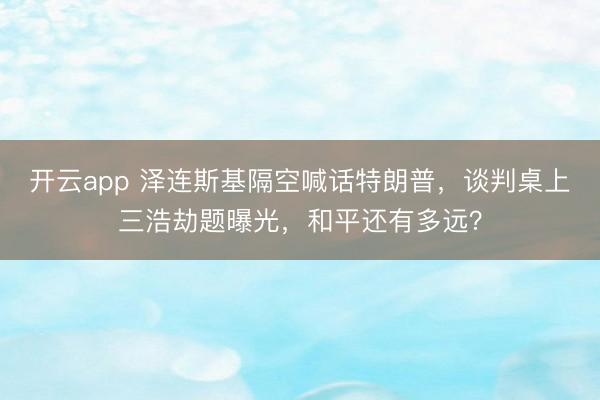 开云app 泽连斯基隔空喊话特朗普，谈判桌上三浩劫题曝光，和平还有多远？