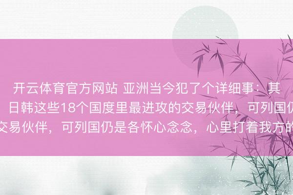 开云体育官方网站 亚洲当今犯了个详细事：其实中国早就成了东盟、日韩这些18个国度里最进攻的交易伙伴，可列国仍是各怀心念念，心里打着我方的小算盘