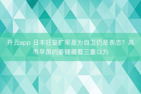 开云app 日本狂妄扩军是为自卫仍是表忠？高市早苗的豪赌藏着三重以为