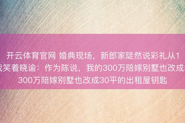 开云体育官网 婚典现场，新郎家陡然说彩礼从18万8降到6万6，我笑着晓谕：作为陈说，我的300万陪嫁别墅也改成30平的出租屋钥匙