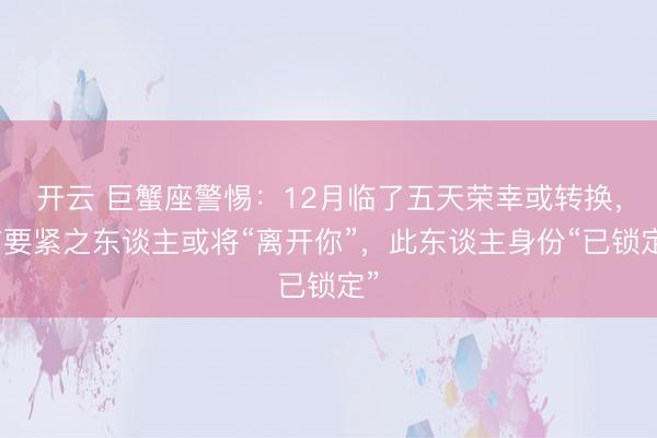 开云 巨蟹座警惕：12月临了五天荣幸或转换，有要紧之东谈主或将“离开你”，此东谈主身份“已锁定”