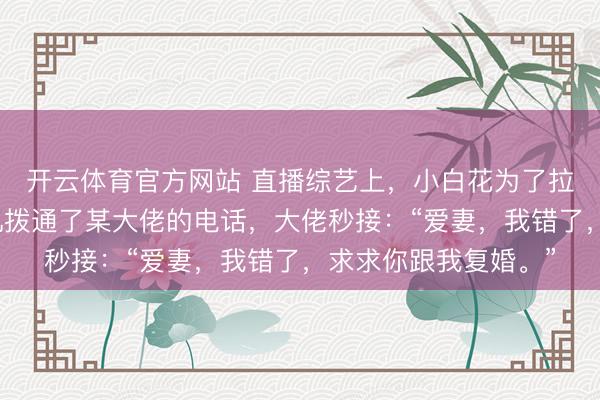 开云体育官方网站 直播综艺上，小白花为了拉踩我，拿着我的手机拨通了某大佬的电话，大佬秒接：“爱妻，我错了，求求你跟我复婚。”