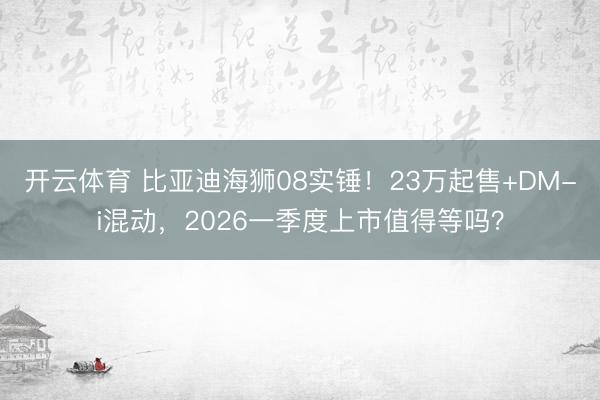 开云体育 比亚迪海狮08实锤！23万起售+DM-i混动，2026一季度上市值得等吗？