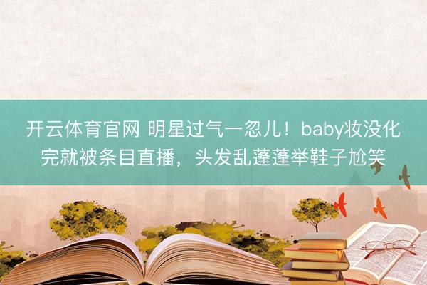 开云体育官网 明星过气一忽儿!baby妆没化完就被条目直播,头发乱蓬蓬举鞋子尬笑