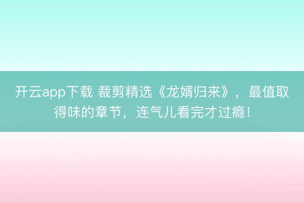 开云app下载 裁剪精选《龙婿归来》，最值取得味的章节，连气儿看完才过瘾！
