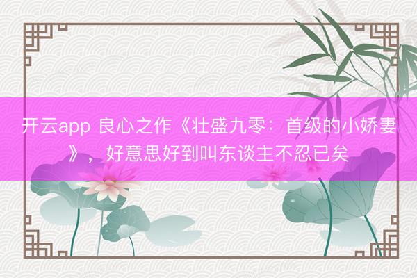 开云app 良心之作《壮盛九零：首级的小娇妻》，好意思好到叫东谈主不忍已矣