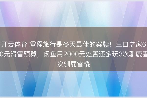 开云体育 登程旅行是冬天最佳的案牍！三口之家6000元滑雪预算，闲鱼用2000元处置还多玩3次驯鹿雪橇