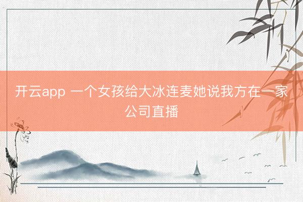 开云app 一个女孩给大冰连麦她说我方在一家公司直播