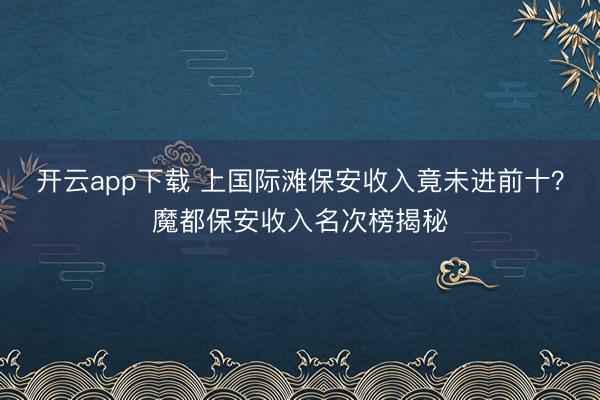 开云app下载 上国际滩保安收入竟未进前十？魔都保安收入名次榜揭秘