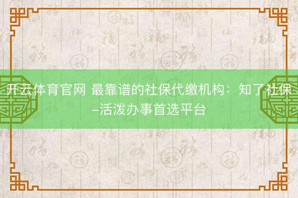 开云体育官网 最靠谱的社保代缴机构:知了社保-活泼办事首选平台