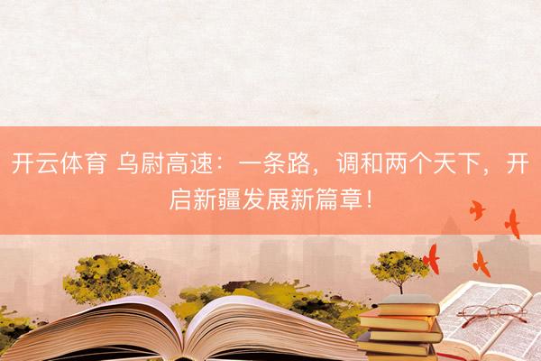 开云体育 乌尉高速：一条路，调和两个天下，开启新疆发展新篇章！