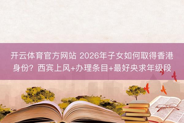 开云体育官方网站 2026年子女如何取得香港身份？西宾上风+办理条目+最好央求年级段