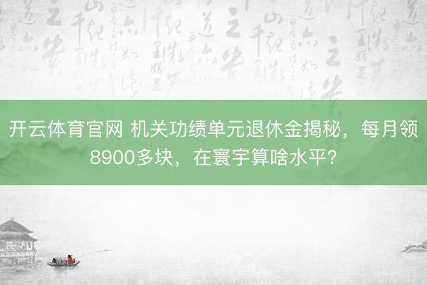 开云体育官网 机关功绩单元退休金揭秘，每月领8900多块，在寰宇算啥水平？