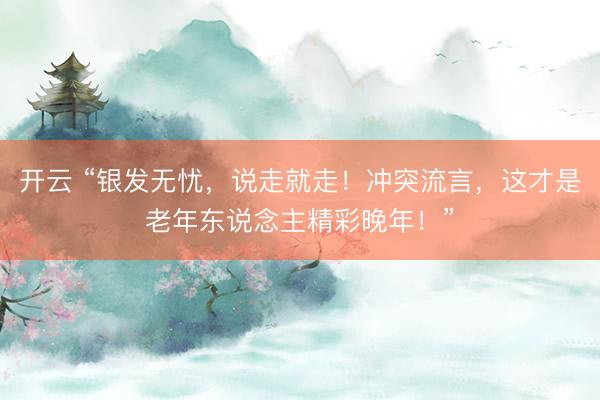 开云 “银发无忧，说走就走！冲突流言，这才是老年东说念主精彩晚年！”