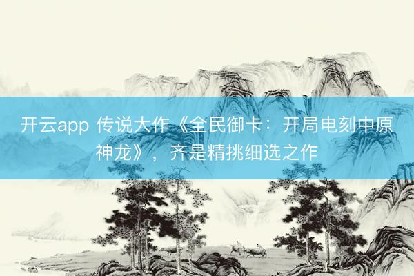 开云app 传说大作《全民御卡：开局电刻中原神龙》，齐是精挑细选之作