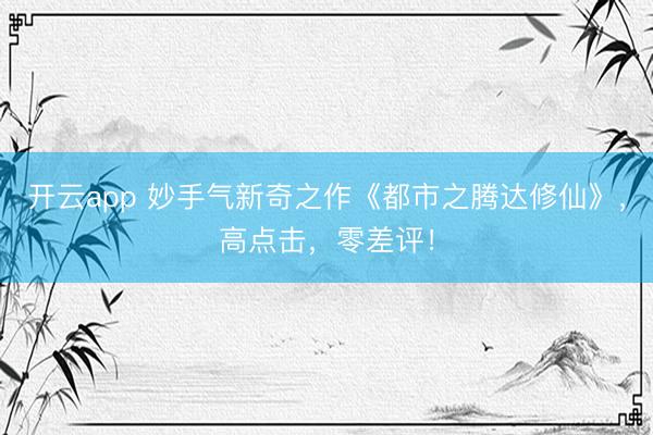 开云app 妙手气新奇之作《都市之腾达修仙》，高点击，零差评！