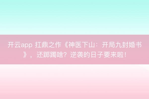 开云app 扛鼎之作《神医下山：开局九封婚书》，还踯躅啥？逆袭的日子要来啦！