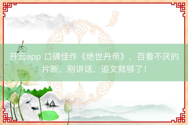开云app 口碑佳作《绝世丹帝》，百看不厌的片断，别讲话，追文就够了！