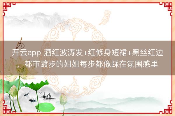 开云app 酒红波涛发+红修身短裙+黑丝红边，都市踱步的姐姐每步都像踩在氛围感里