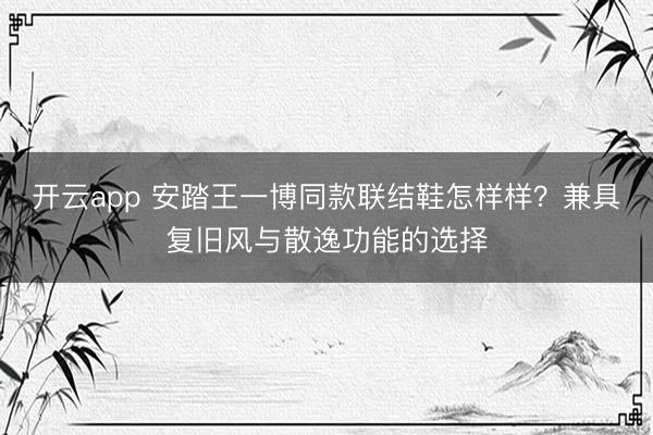 开云app 安踏王一博同款联结鞋怎样样？兼具复旧风与散逸功能的选择