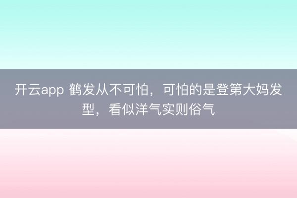 开云app 鹤发从不可怕，可怕的是登第大妈发型，看似洋气实则俗气