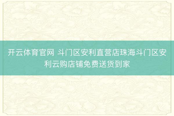 开云体育官网 斗门区安利直营店珠海斗门区安利云购店铺免费送货到家