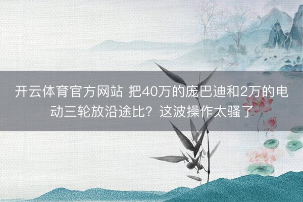 开云体育官方网站 把40万的庞巴迪和2万的电动三轮放沿途比?这波操作太骚了