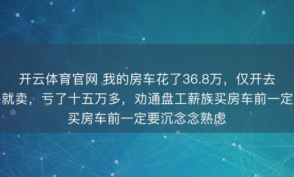开云体育官网 我的房车花了36.8万，仅开去海南一回回头就卖，亏了十五万多，劝通盘工薪族买房车前一定要沉念念熟虑