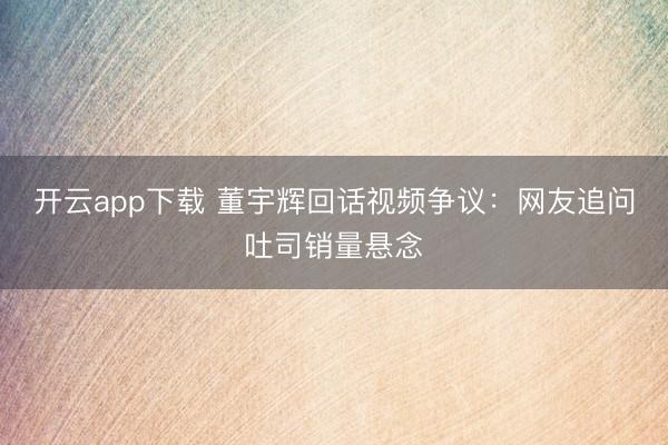 开云app下载 董宇辉回话视频争议：网友追问吐司销量悬念