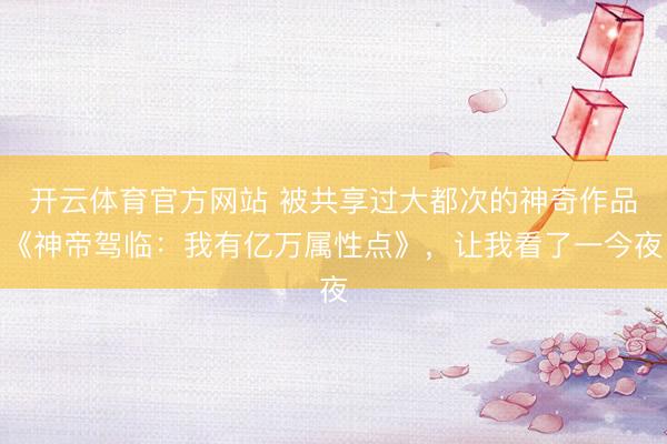 开云体育官方网站 被共享过大都次的神奇作品《神帝驾临：我有亿万属性点》，让我看了一今夜