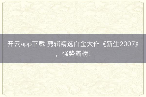 开云app下载 剪辑精选白金大作《新生2007》，强势霸榜！