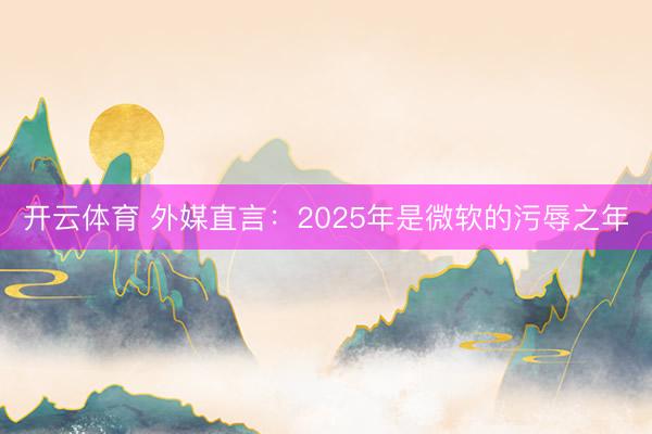 开云体育 外媒直言:2025年是微软的污辱之年