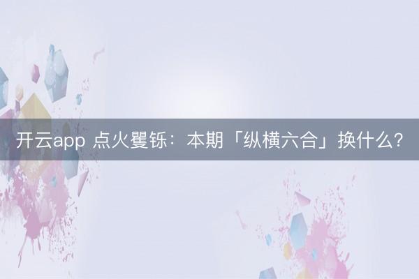 开云app 点火矍铄：本期「纵横六合」换什么？