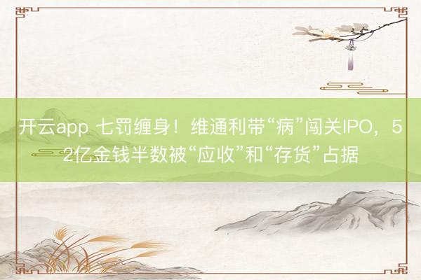 开云app 七罚缠身！维通利带“病”闯关IPO，52亿金钱半数被“应收”和“存货”占据