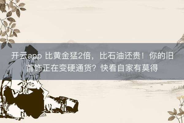 开云app 比黄金猛2倍，比石油还贵！你的旧首饰正在变硬通货？快看自家有莫得