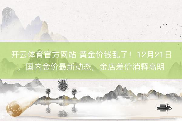 开云体育官方网站 黄金价钱乱了！12月21日，国内金价最新动态，金店差价消释高明