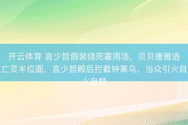 开云体育 言少哲假装烧死霍雨浩，贝贝唐雅逃入亡灵半位面，言少哲殿后拦截钟离乌，当众引火自焚