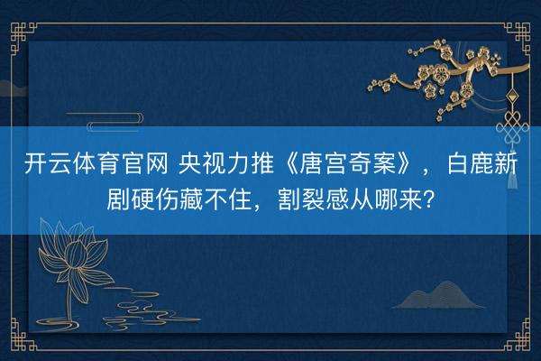 开云体育官网 央视力推《唐宫奇案》，白鹿新剧硬伤藏不住，割裂感从哪来？