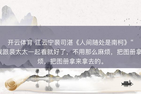开云体育 江云宁裴司湛《人间随处是南柯》“没关系，我跟裴太太一起看就好了，不用那么麻烦，把图册拿来拿去的。