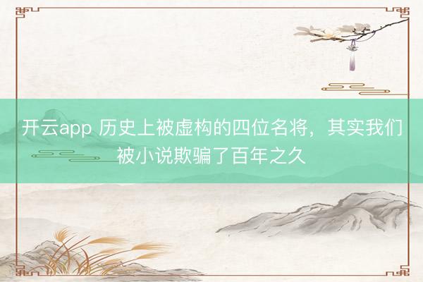 开云app 历史上被虚构的四位名将，其实我们被小说欺骗了百年之久