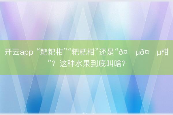 开云app “耙耙柑”“粑粑柑”还是“𤆵𤆵柑”？这种水果到底叫啥？