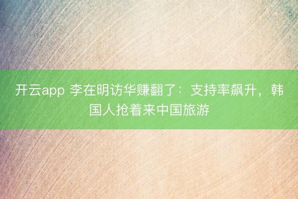 开云app 李在明访华赚翻了：支持率飙升，韩国人抢着来中国旅游