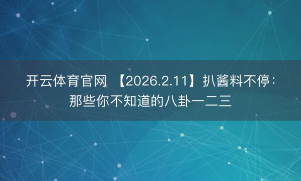 开云体育官网 【2026.2.11】扒酱料不停：那些你不知道的八卦一二三